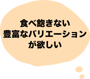 食べ飽きない豊富なバリエーションが欲しい