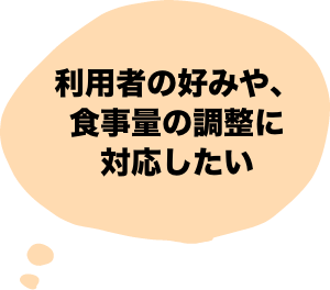 利用者の好みや、食事量の調整に対応したい